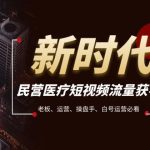 （7960期）民营医疗-短视频流量获客必备指南，老板、运营、操盘手、白号运营必看