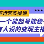 （7425期）实战型运营实操课，做一个能起号能稳号有人设的变现主播