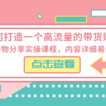 （5761期）如何打造一个高流量的带货账号，好物分享实操课程，内容详细易懂