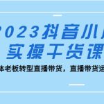（5280期）2023抖音小店实操干货课：实体老板转型直播带货，直播带货运营！