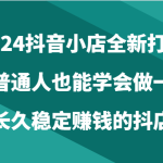 2024抖音小店全新打法，让普通人也能学会做一家长久稳定赚钱的抖店（24节）